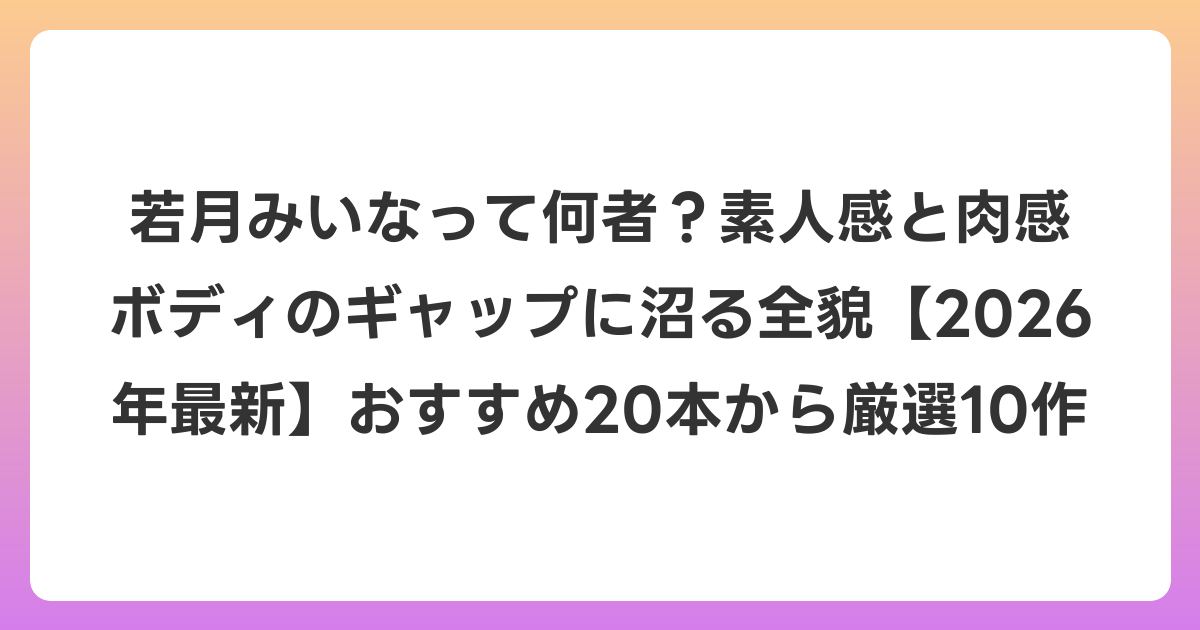 若月みいなって何者?素人感と肉感ボディのギャップに沼る全貌【2026年6月最新】おすすめ20本から厳選10作
