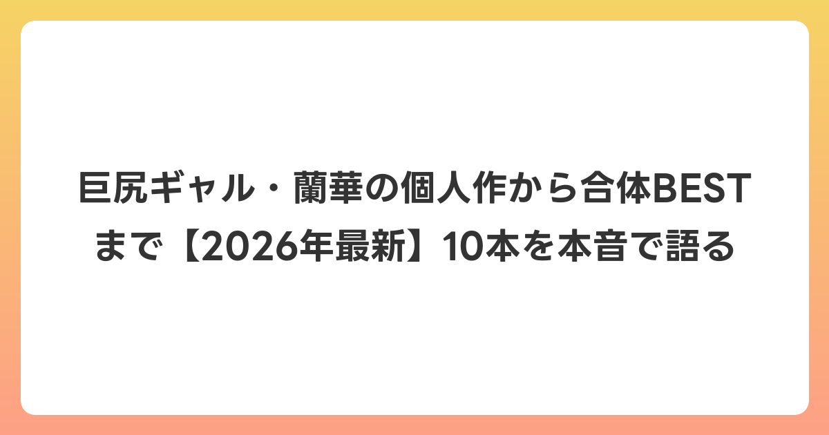 巨尻ギャル・蘭華の個人作から合体BESTまで【2026年6月最新】10本を本音で語る