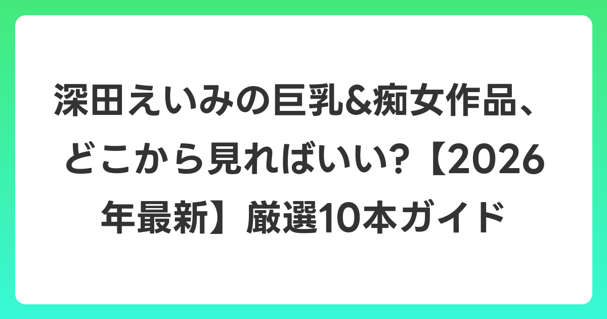 深田えいみの巨乳&痴女作品、どこから見ればいい?【2026年7月最新】厳選10本ガイド