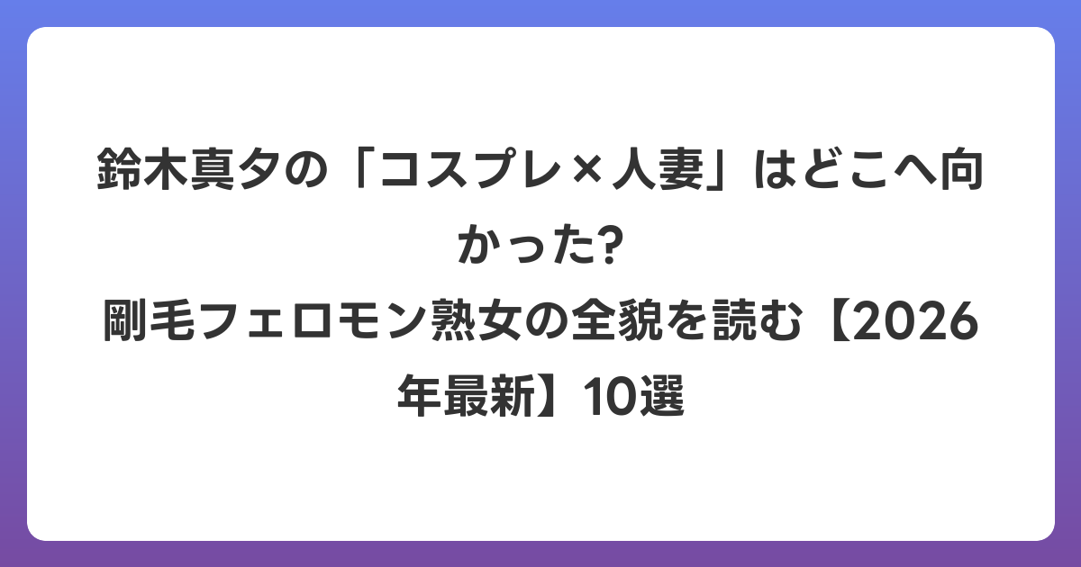 鈴木真夕の「コスプレ×人妻」はどこへ向かった? 剛毛フェロモン熟女の全貌を読む【2026年6月最新】10選