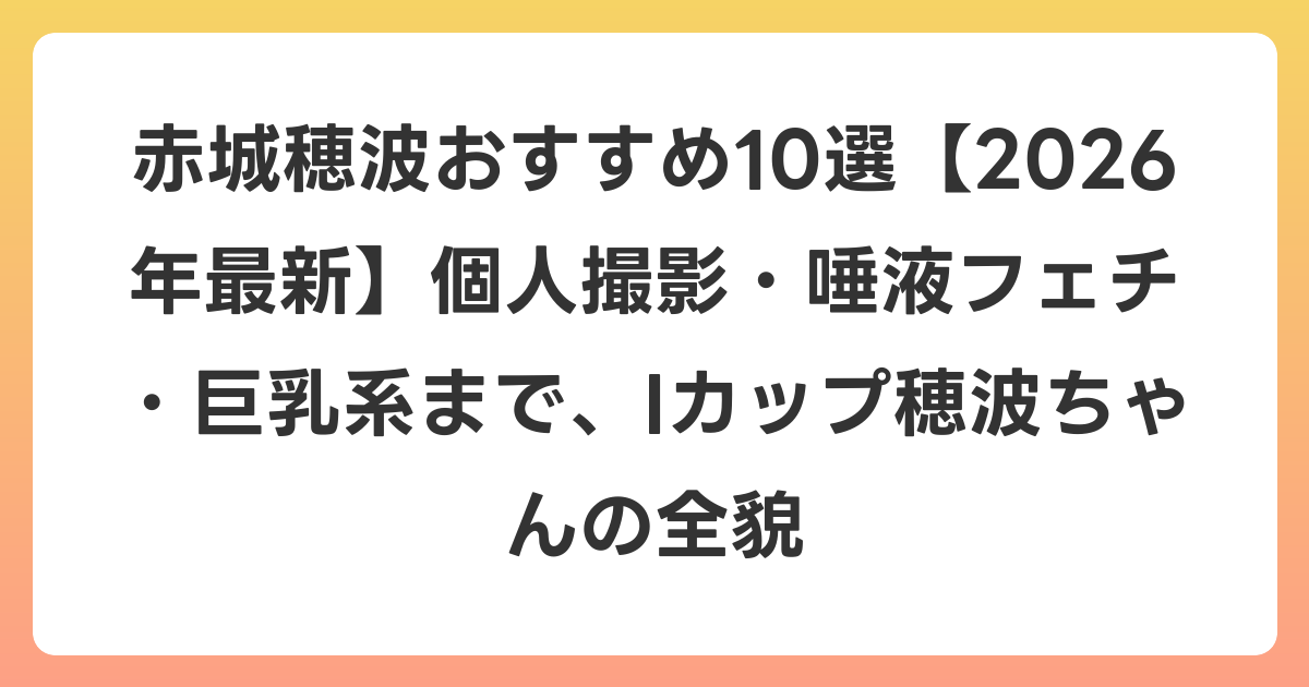赤城穂波おすすめ10選【2026年6月最新】個人撮影・唾液フェチ・巨乳系まで、Iカップ穂波ちゃんの全貌