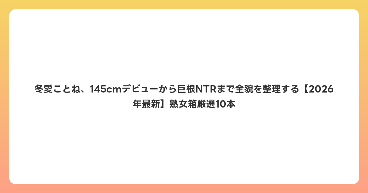 冬愛ことね、145cmデビューから巨根NTRまで全貌を整理する【2026年6月最新】熟女箱厳選10本