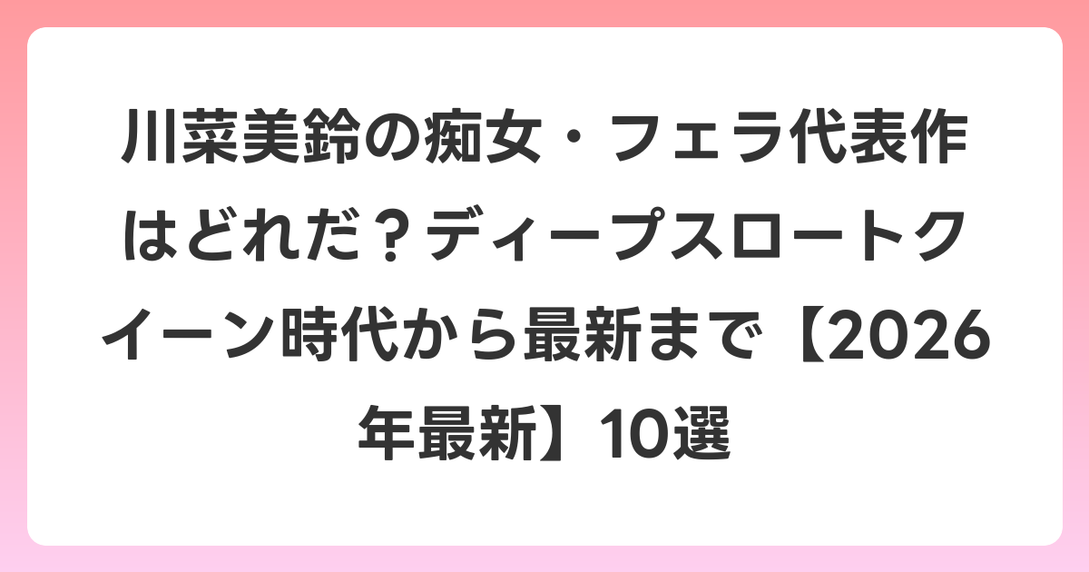 川菜美鈴の痴女・フェラ代表作はどれだ？ディープスロートクイーン時代から最新まで【2026年6月最新】10選