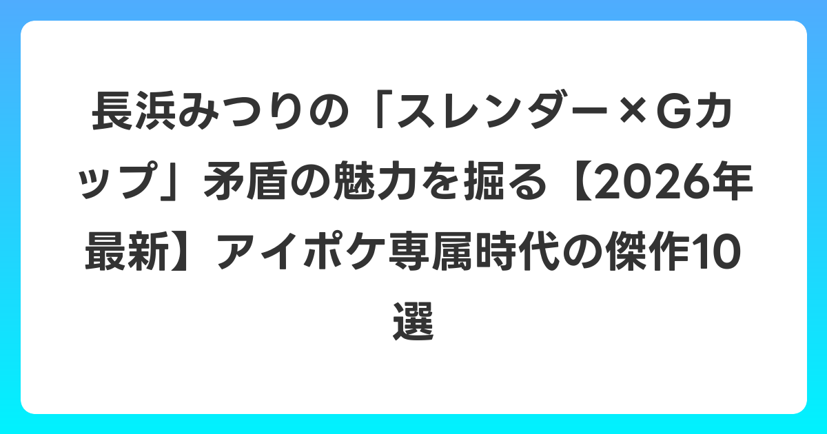 長浜みつりの「スレンダー×Gカップ」矛盾の魅力を掘る【2026年6月最新】アイポケ専属時代の傑作10選