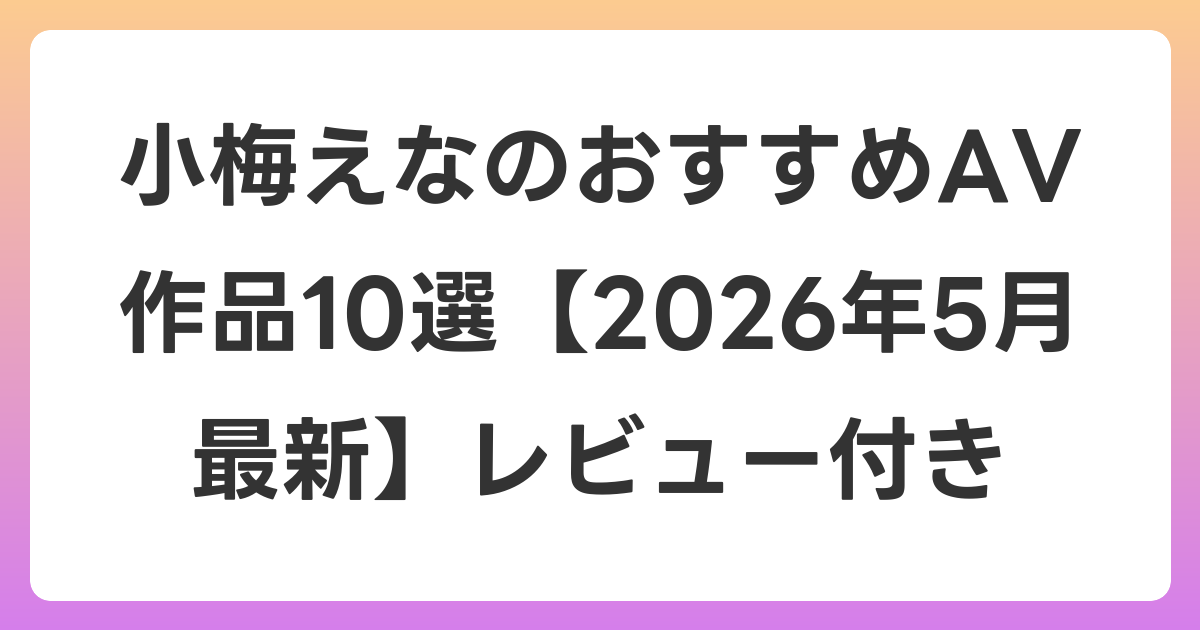 小梅えなのおすすめAV作品10選【2026年6月最新】レビュー付き