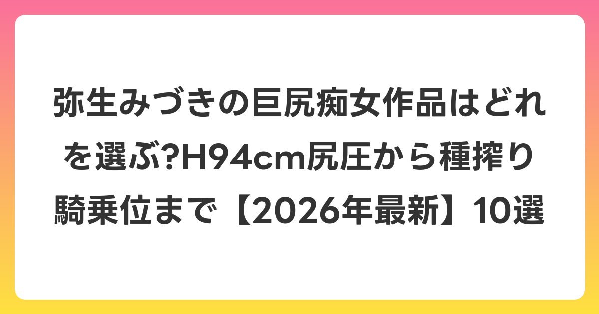 弥生みづきの巨尻痴女作品はどれを選ぶ?H94cm尻圧から種搾り騎乗位まで【2026年6月最新】10選