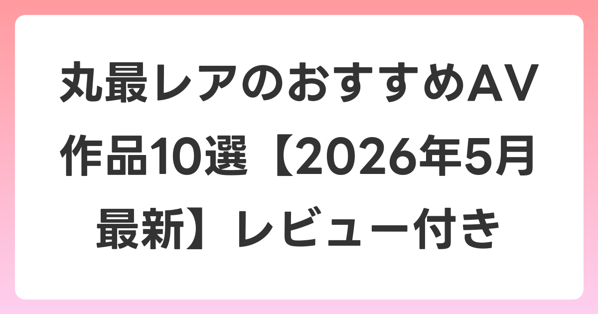 丸最レアのおすすめAV作品10選【2026年6月最新】レビュー付き