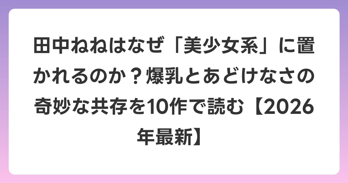 田中ねねはなぜ「美少女系」に置かれるのか？爆乳とあどけなさの奇妙な共存を10作で読む【2026年6月最新】