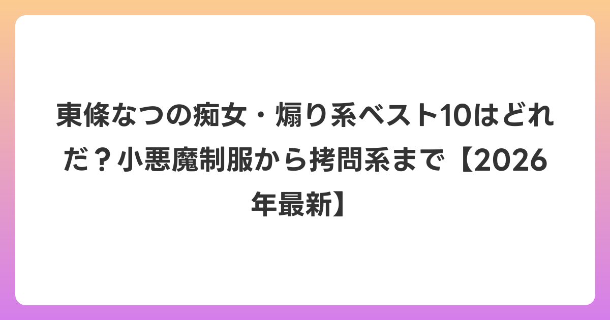 東條なつの痴女・煽り系ベスト10はどれだ？小悪魔制服から拷問系まで【2026年6月最新】