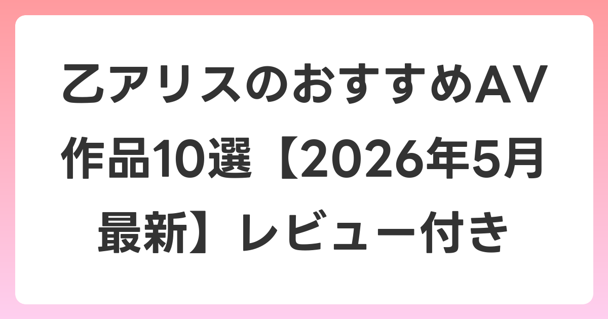 乙アリスのおすすめAV作品10選【2026年6月最新】レビュー付き