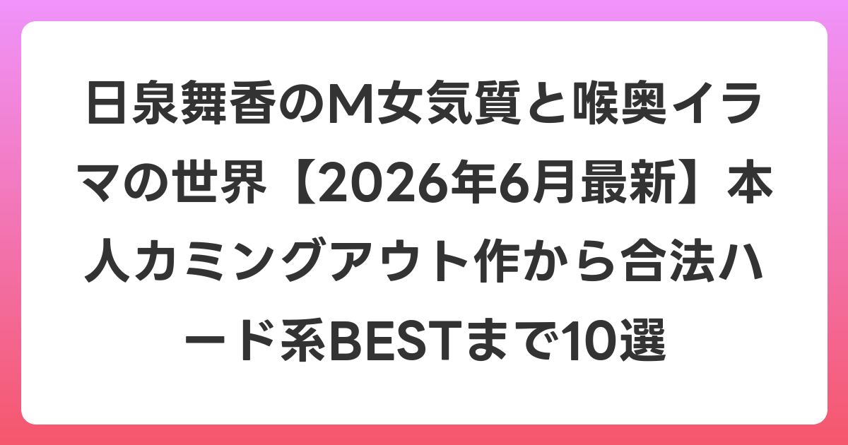 日泉舞香のM女気質と喉奥イラマの世界【2026年7月最新】本人カミングアウト作から合法ハード系BESTまで10選