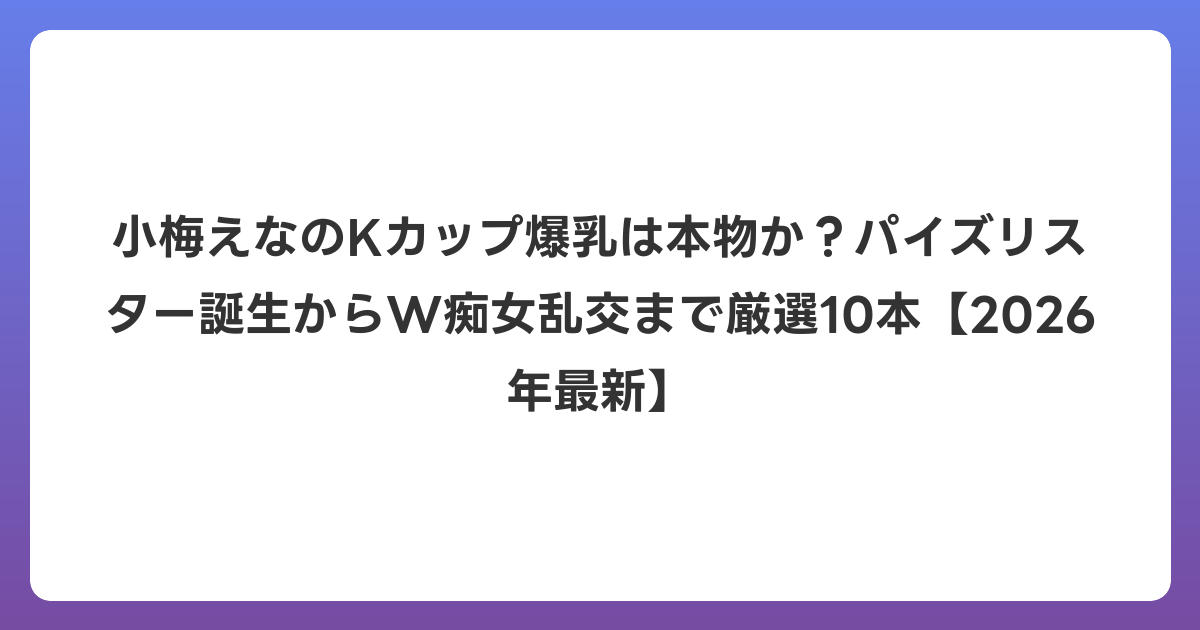 小梅えなのKカップ爆乳は本物か？パイズリスター誕生からW痴女乱交まで厳選10本【2026年6月最新】