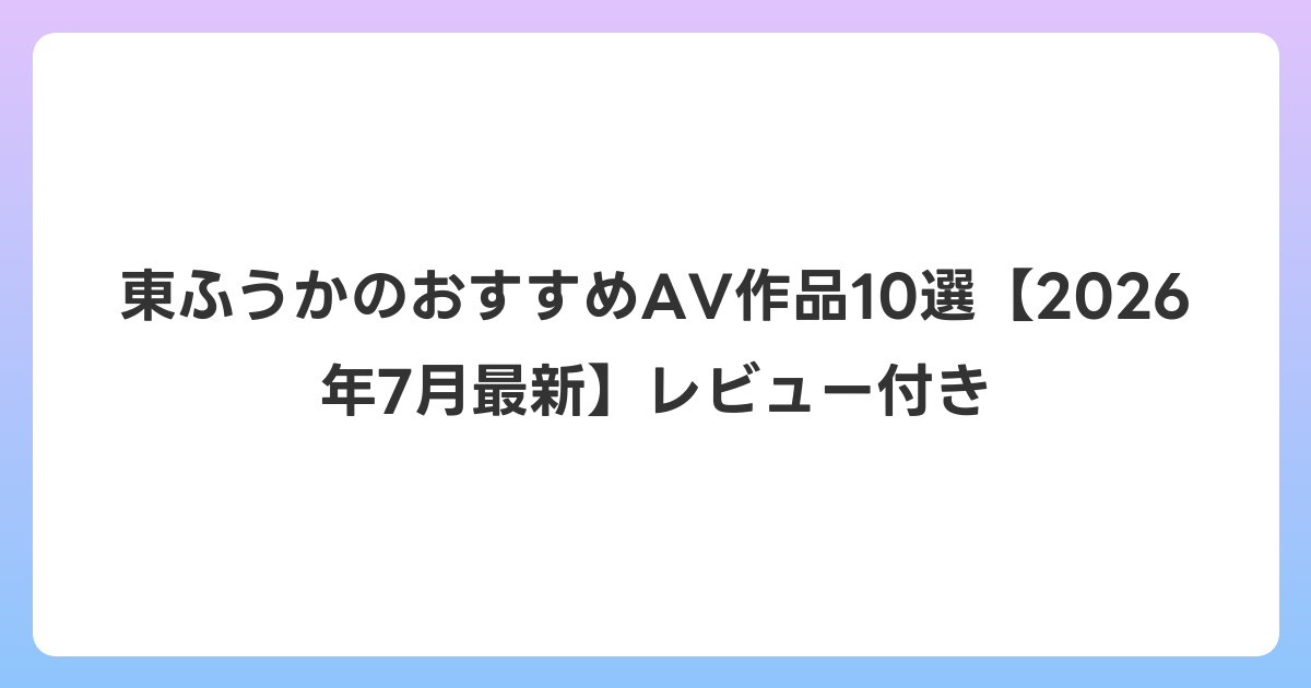 東ふうかのおすすめAV作品10選【2026年7月最新】レビュー付き