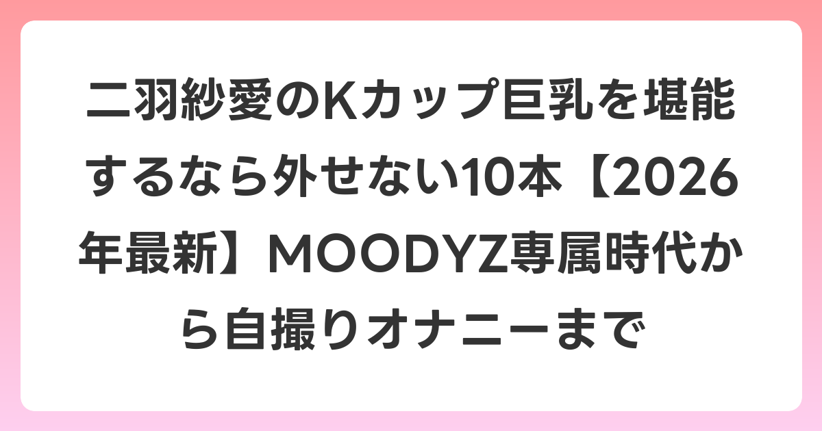 二羽紗愛のKカップ巨乳を堪能するなら外せない10本【2026年7月最新】MOODYZ専属時代から自撮りオナニーまで