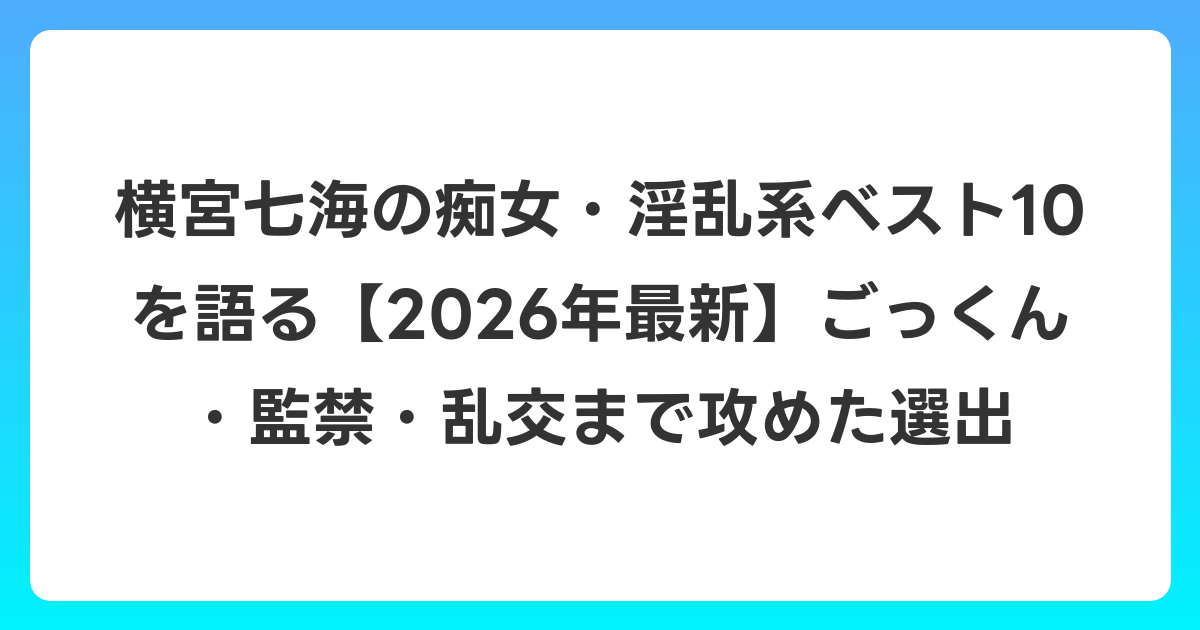 横宮七海の痴女・淫乱系ベスト10を語る【2026年6月最新】ごっくん・監禁・乱交まで攻めた選出