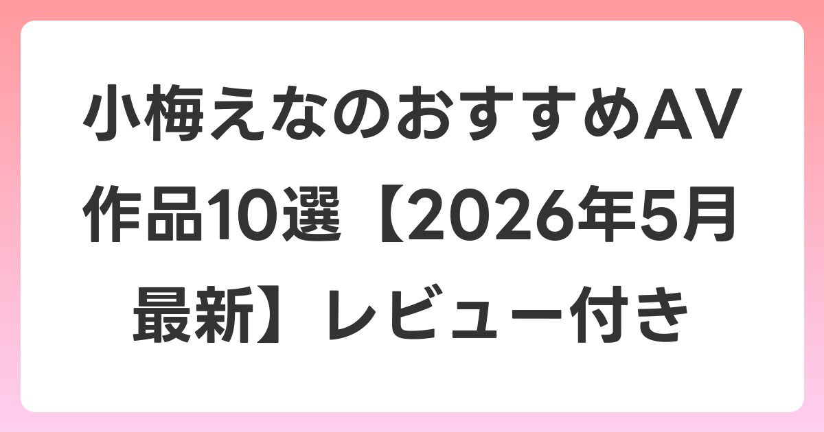 小梅えなのおすすめAV作品10選【2026年6月最新】レビュー付き