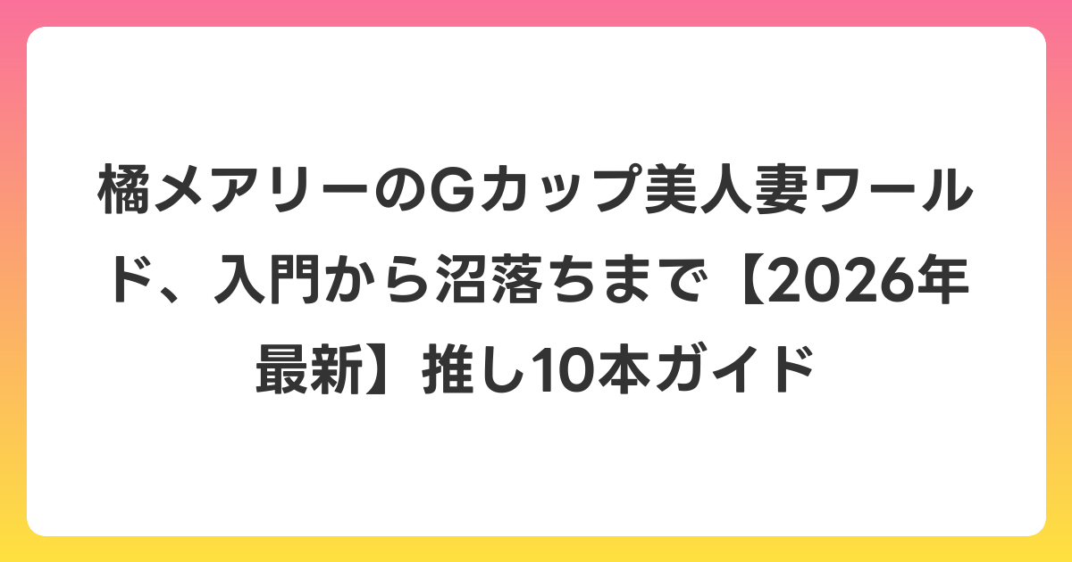橘メアリーのGカップ美人妻ワールド、入門から沼落ちまで【2026年6月最新】推し10本ガイド