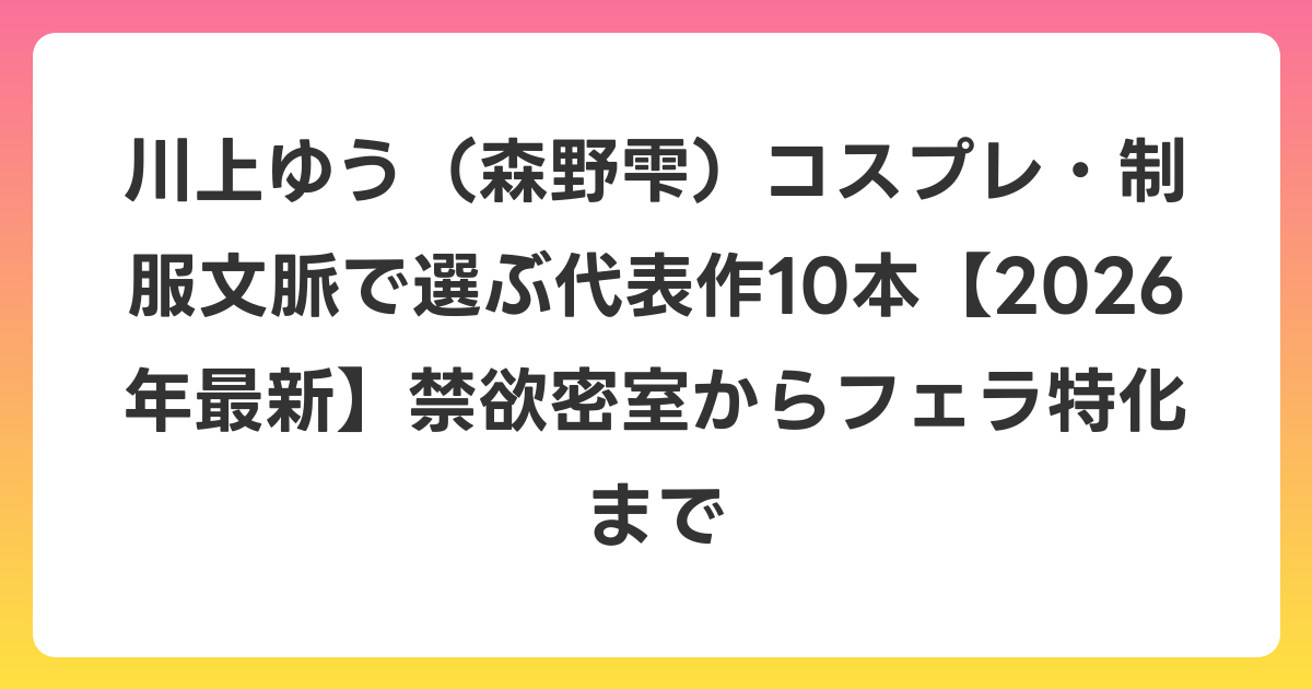 川上ゆう（森野雫）コスプレ・制服文脈で選ぶ代表作10本【2026年6月最新】禁欲密室からフェラ特化まで