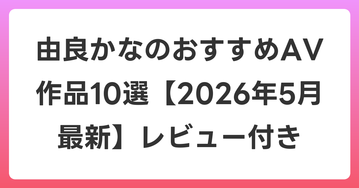 由良かなのおすすめAV作品10選【2026年5月最新】レビュー付き