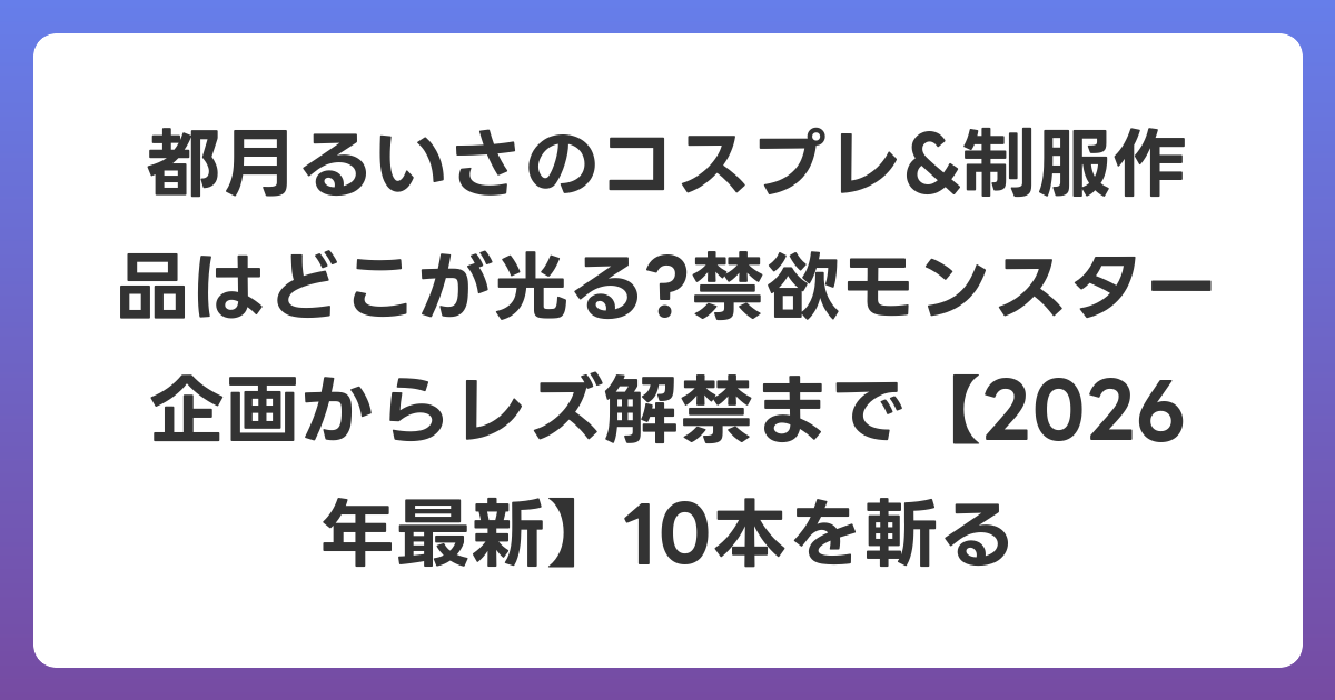 都月るいさのコスプレ&制服作品はどこが光る?禁欲モンスター企画からレズ解禁まで【2026年6月最新】10本を斬る