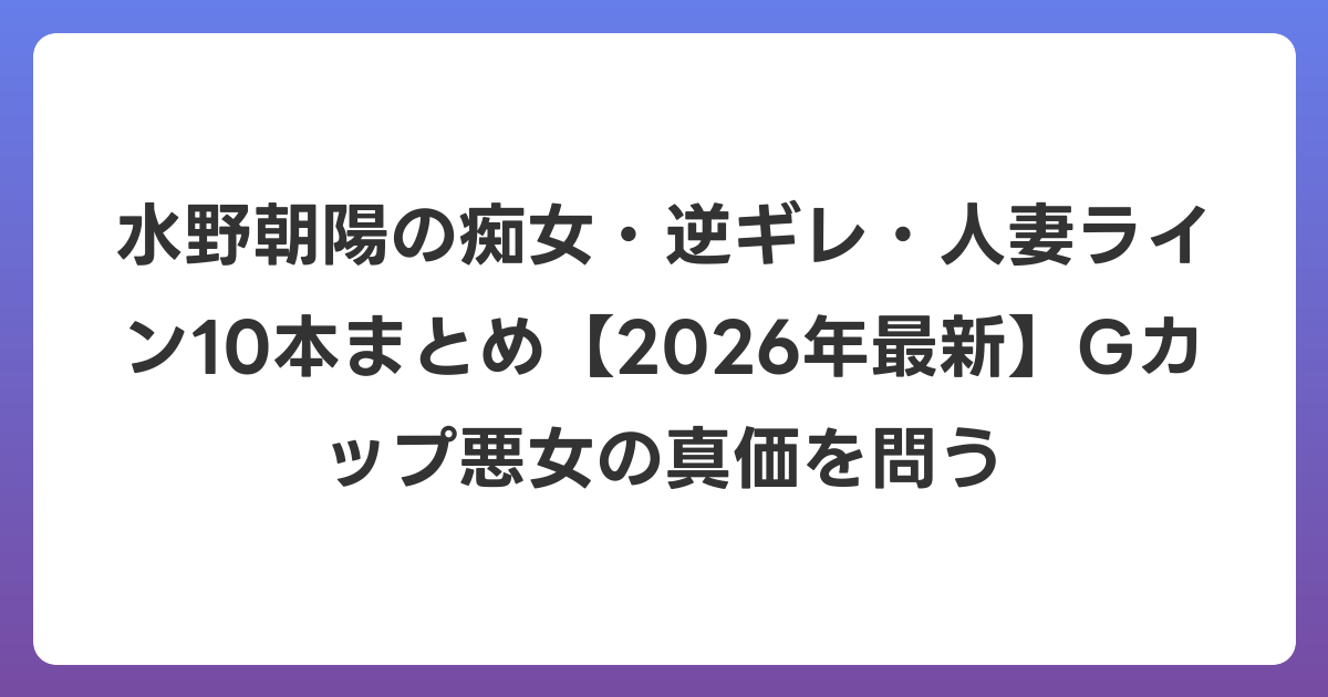 水野朝陽の痴女・逆ギレ・人妻ライン10本まとめ【2026年6月最新】Gカップ悪女の真価を問う