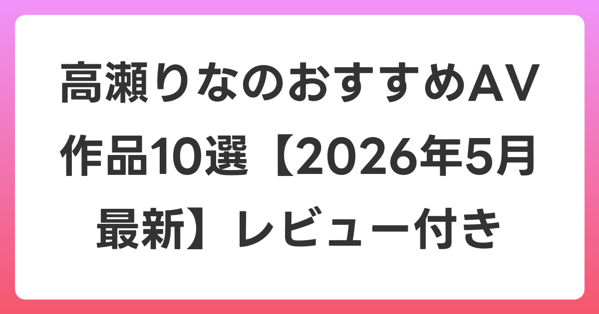 高瀬りなのおすすめAV作品10選【2026年5月最新】レビュー付き