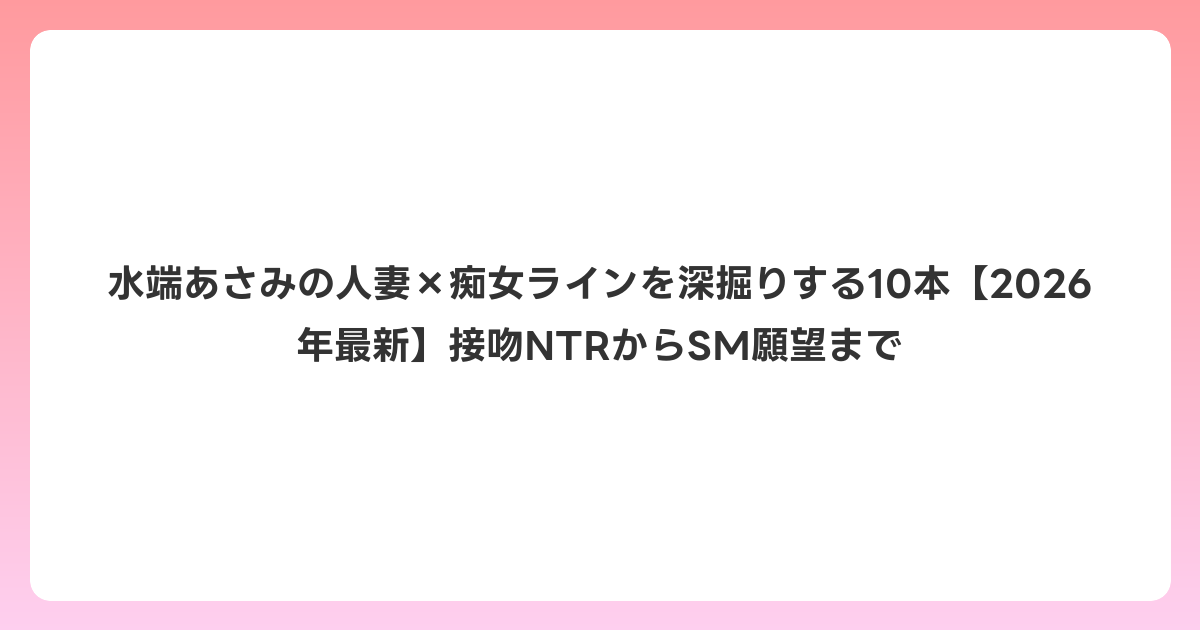 水端あさみの人妻×痴女ラインを深掘りする10本【2026年6月最新】接吻NTRからSM願望まで