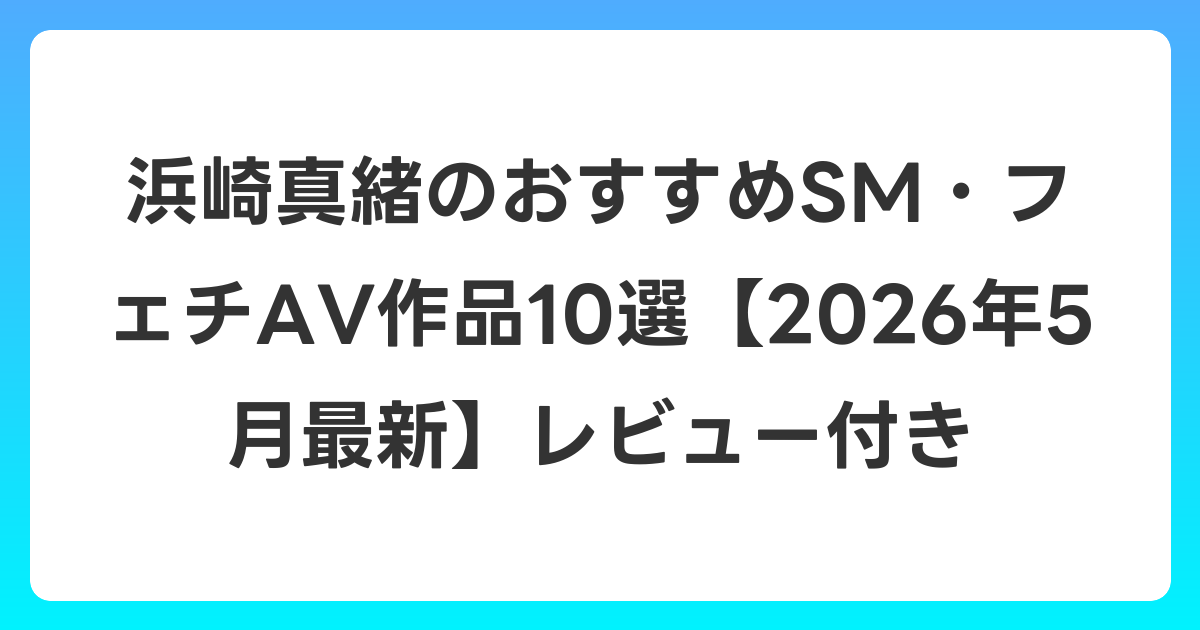 浜崎真緒のおすすめSM・フェチAV作品10選【2026年6月最新】レビュー付き