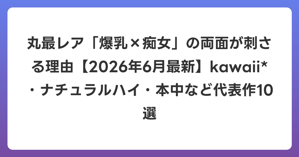 丸最レア「爆乳×痴女」の両面が刺さる理由【2026年7月最新】kawaii*・ナチュラルハイ・本中など代表作10選
