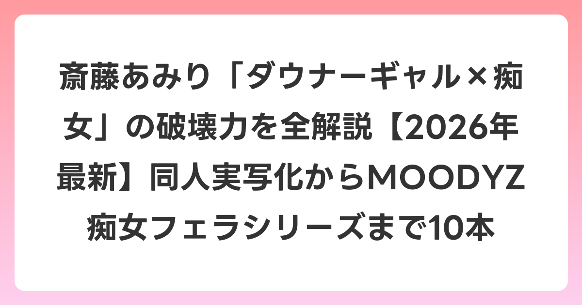 斎藤あみり「ダウナーギャル×痴女」の破壊力を全解説【2026年6月最新】同人実写化からMOODYZ痴女フェラシリーズまで10本