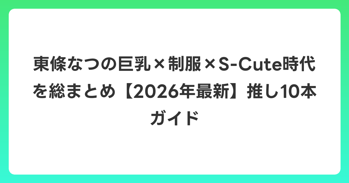 東條なつの巨乳×制服×S-Cute時代を総まとめ【2026年7月最新】推し10本ガイド