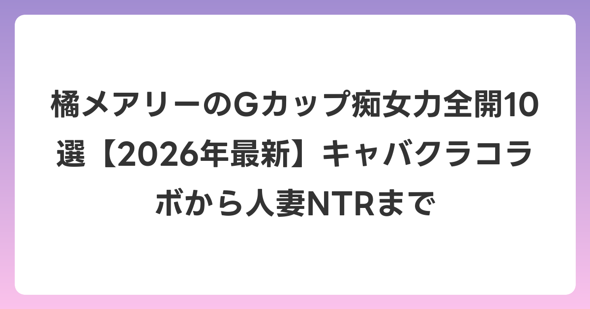 橘メアリーのGカップ痴女力全開10選【2026年6月最新】キャバクラコラボから人妻NTRまで