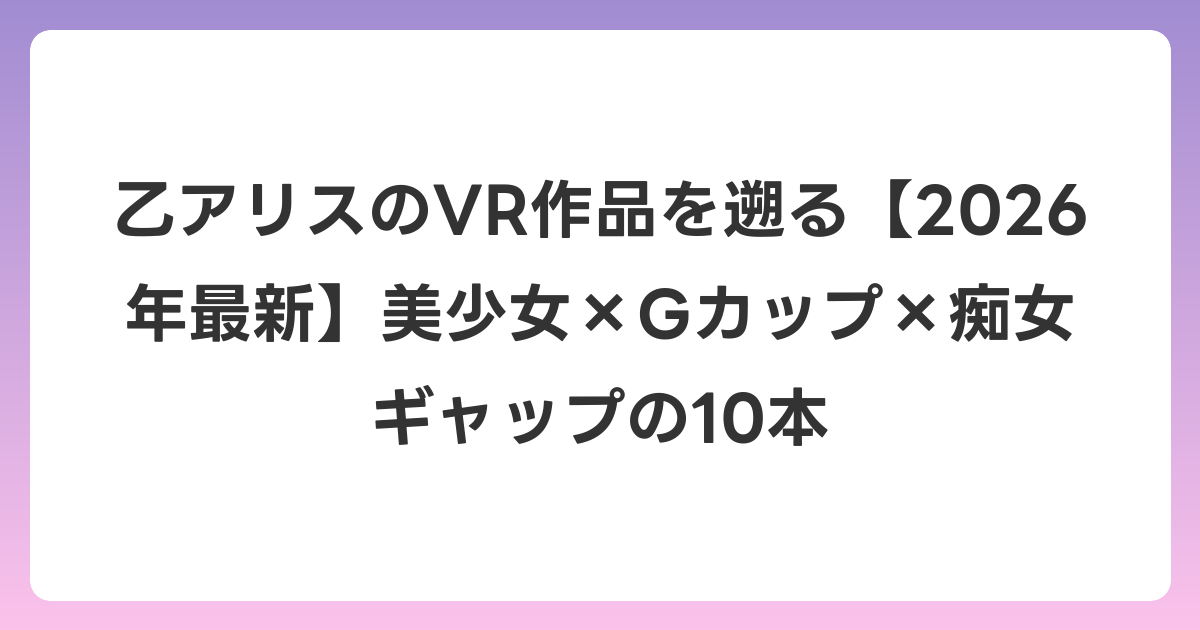 乙アリスのVR作品を遡る【2026年6月最新】美少女×Gカップ×痴女ギャップの10本