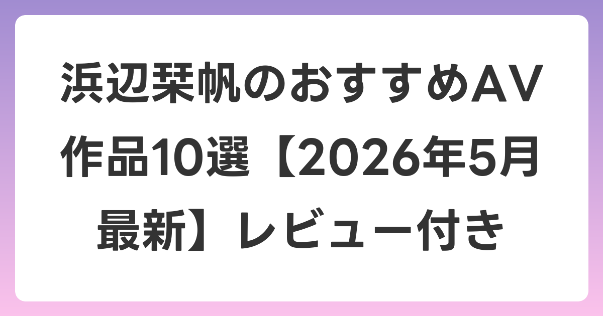 浜辺栞帆のおすすめAV作品10選【2026年6月最新】レビュー付き