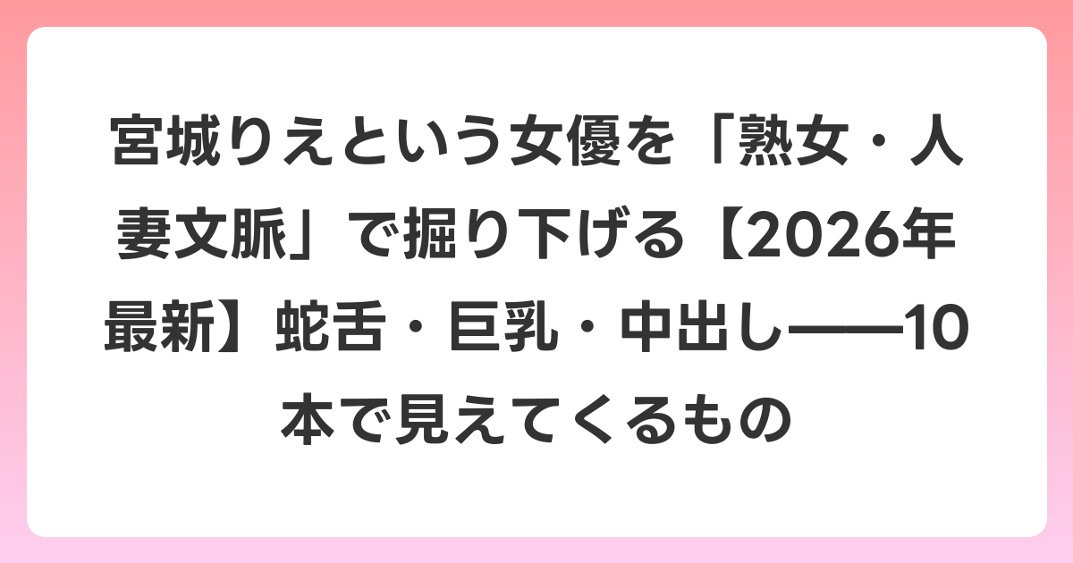 宮城りえという女優を「熟女・人妻文脈」で掘り下げる【2026年6月最新】蛇舌・巨乳・中出し——10本で見えてくるもの