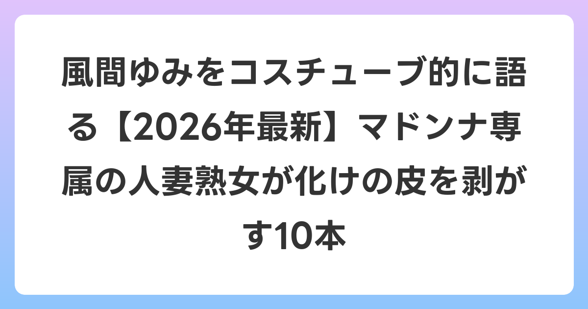 風間ゆみをコスチューブ的に語る【2026年6月最新】マドンナ専属の人妻熟女が化けの皮を剥がす10本