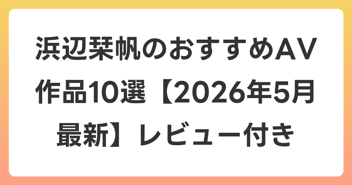 浜辺栞帆のおすすめAV作品10選【2026年6月最新】レビュー付き