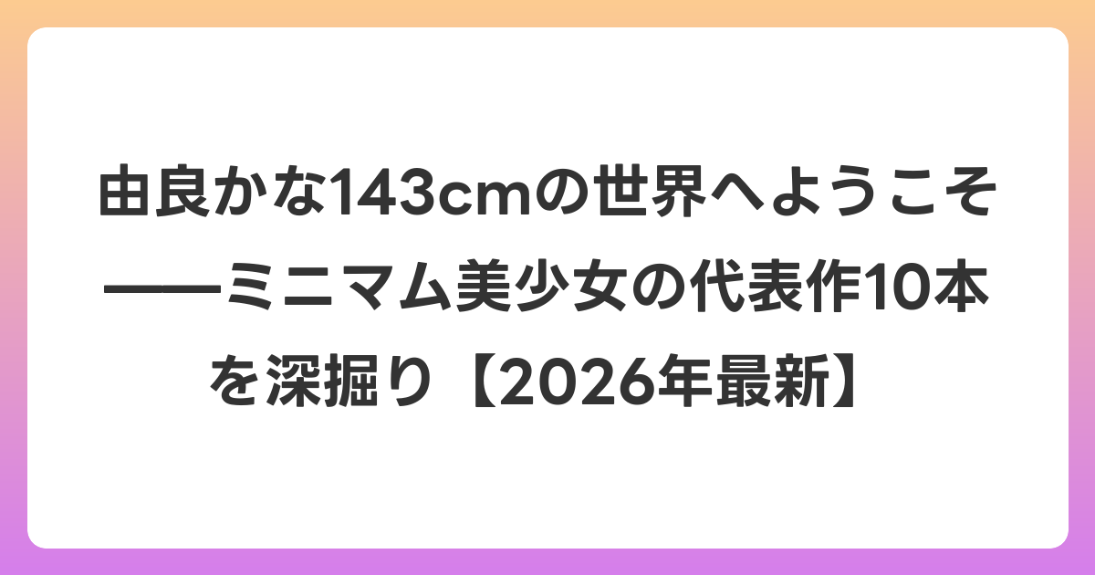 由良かな143cmの世界へようこそ——ミニマム美少女の代表作10本を深掘り【2026年6月最新】