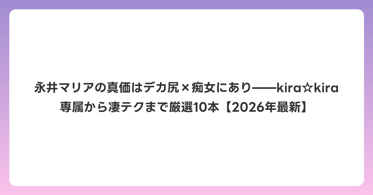 永井マリアの真価はデカ尻×痴女にあり——kira☆kira専属から凄テクまで厳選10本【2026年6月最新】