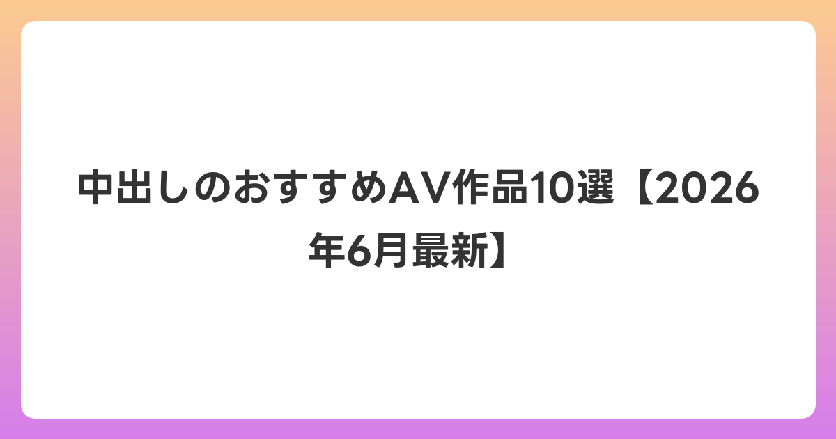 中出しのおすすめAV作品10選【2026年7月最新】