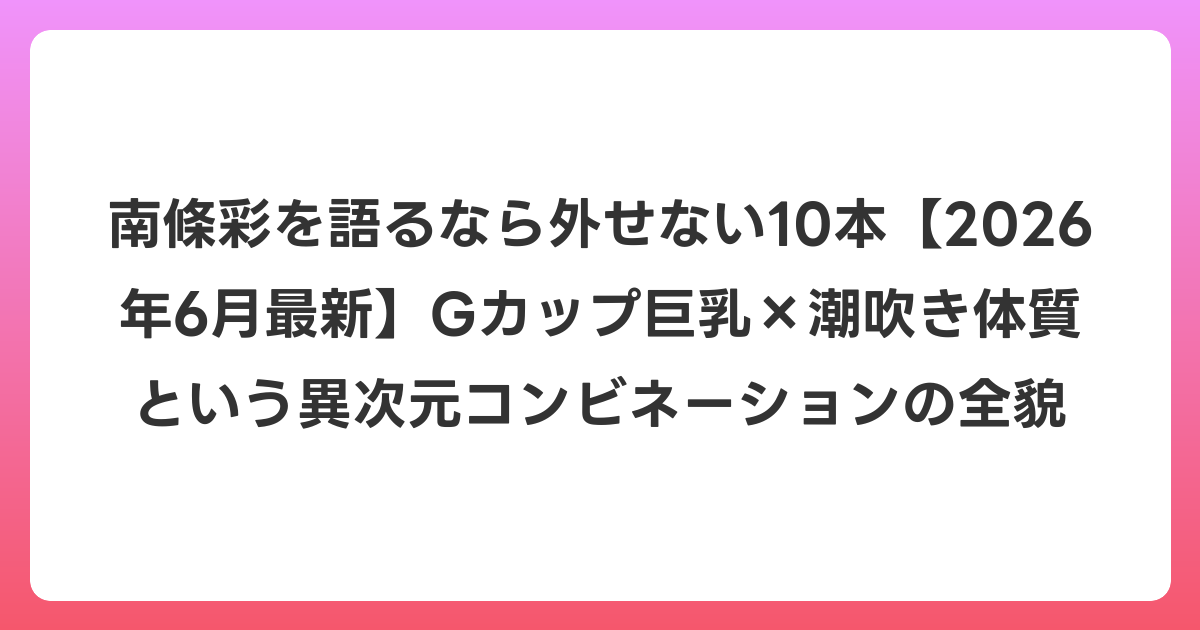 南條彩を語るなら外せない10本【2026年7月最新】Gカップ巨乳×潮吹き体質という異次元コンビネーションの全貌