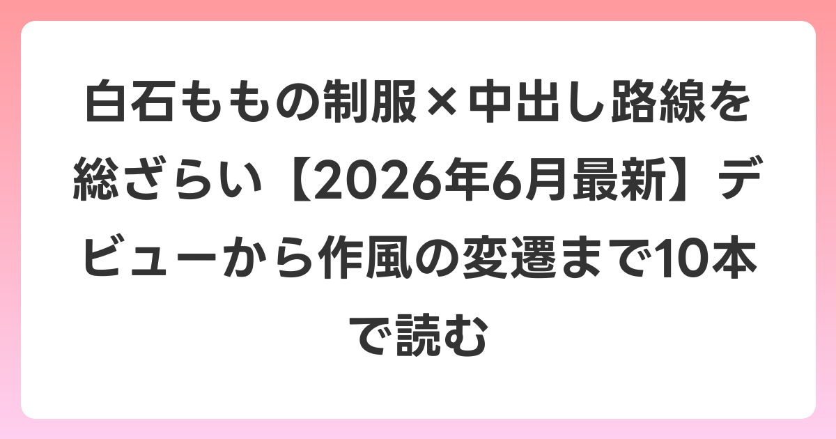 白石ももの制服×中出し路線を総ざらい【2026年7月最新】デビューから作風の変遷まで10本で読む