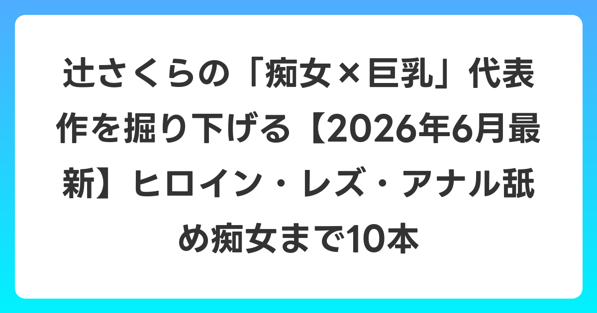 辻さくらの「痴女×巨乳」代表作を掘り下げる【2026年7月最新】ヒロイン・レズ・アナル舐め痴女まで10本