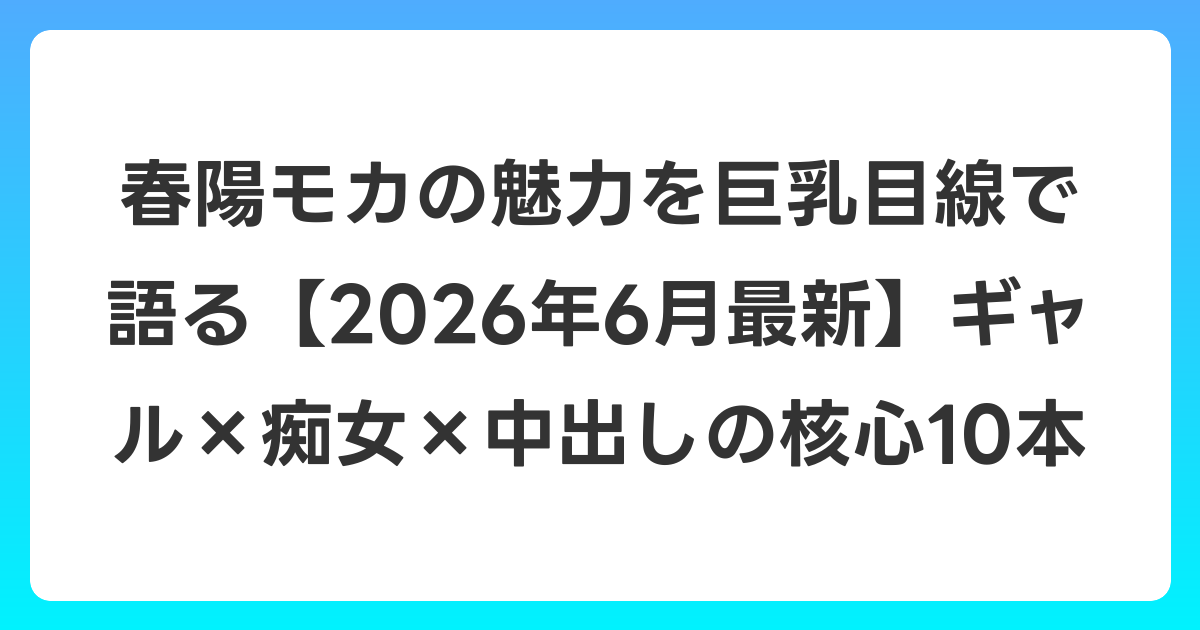 春陽モカの魅力を巨乳目線で語る【2026年7月最新】ギャル×痴女×中出しの核心10本
