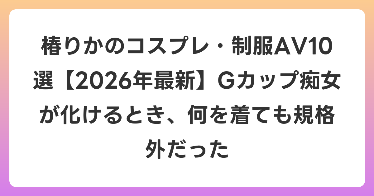 椿りかのコスプレ・制服AV10選【2026年6月最新】Gカップ痴女が化けるとき、何を着ても規格外だった