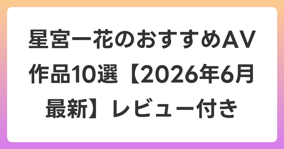 星宮一花のおすすめAV作品10選【2026年6月最新】レビュー付き