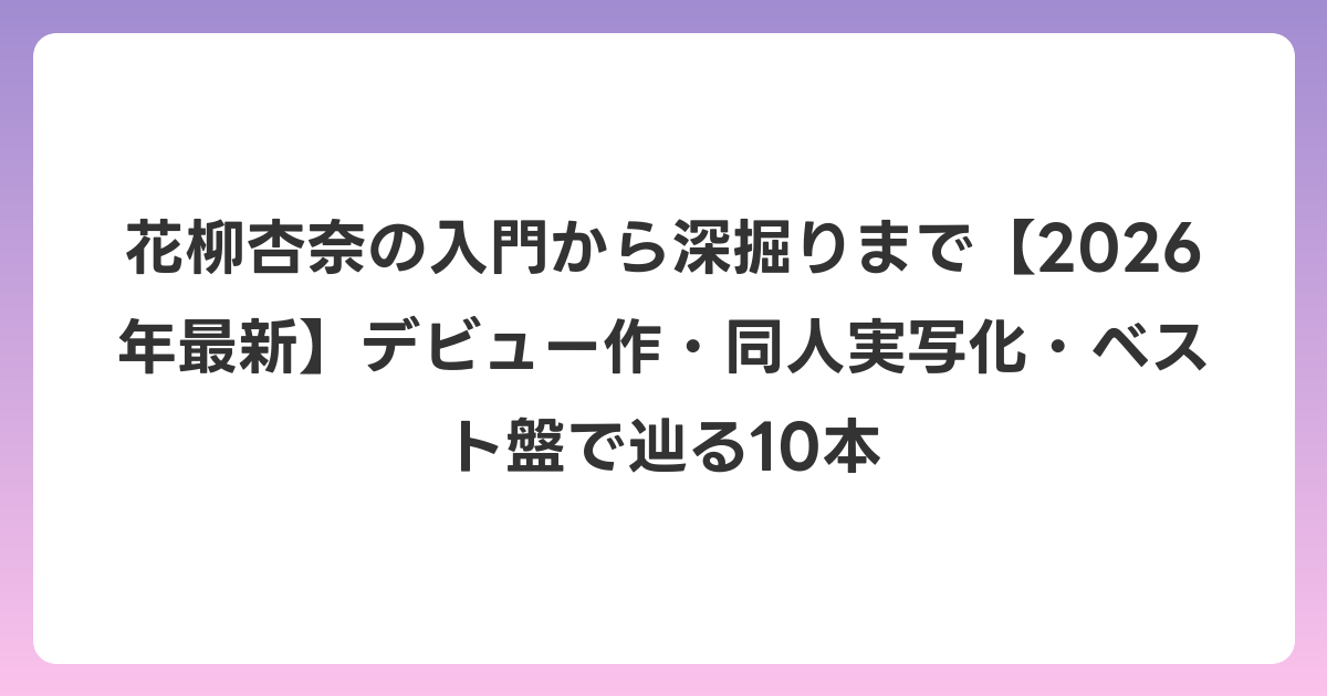 花柳杏奈の入門から深掘りまで【2026年6月最新】デビュー作・同人実写化・ベスト盤で辿る10本