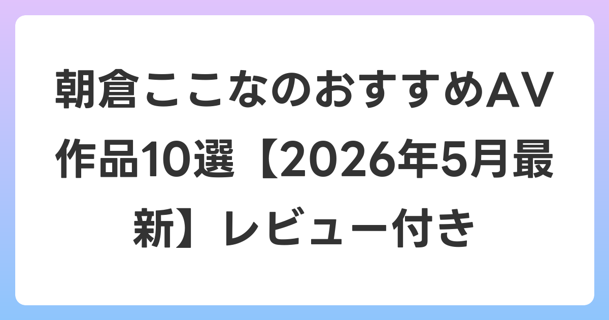 朝倉ここなのおすすめAV作品10選【2026年6月最新】レビュー付き