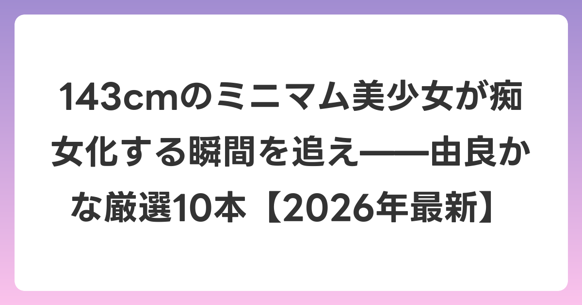 143cmのミニマム美少女が痴女化する瞬間を追え——由良かな厳選10本【2026年6月最新】