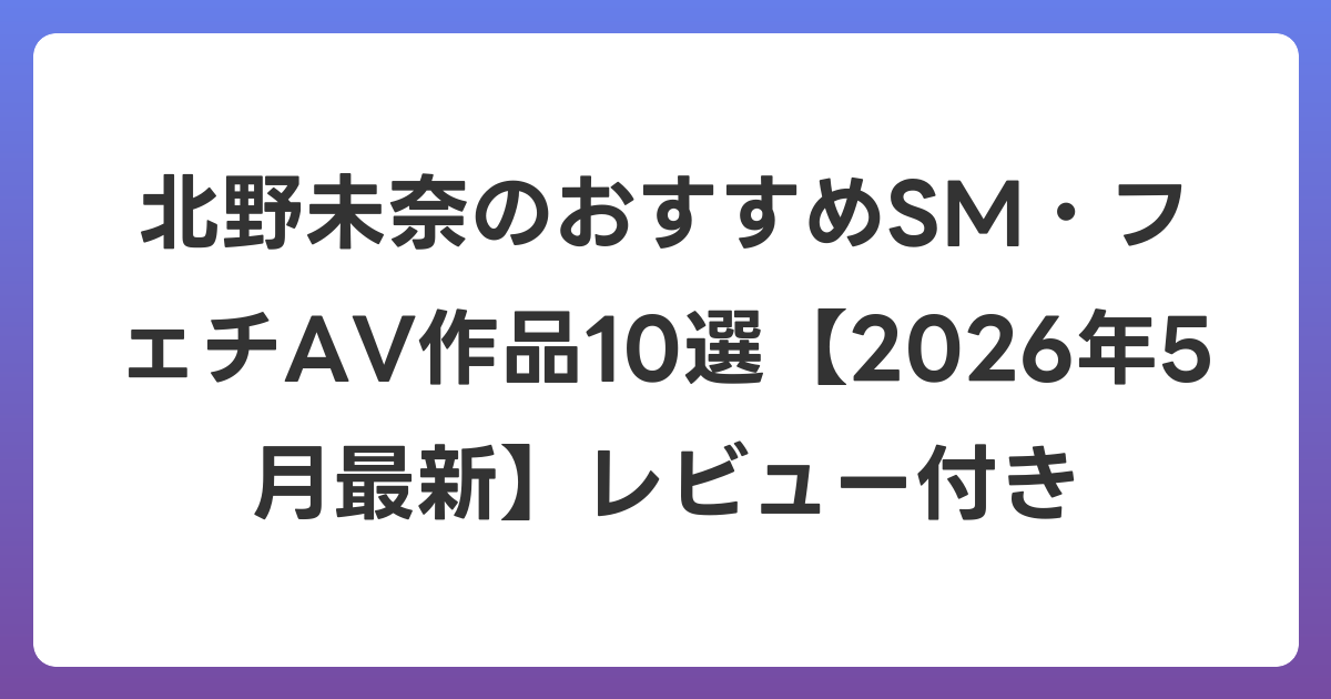 北野未奈のおすすめSM・フェチAV作品10選【2026年6月最新】レビュー付き